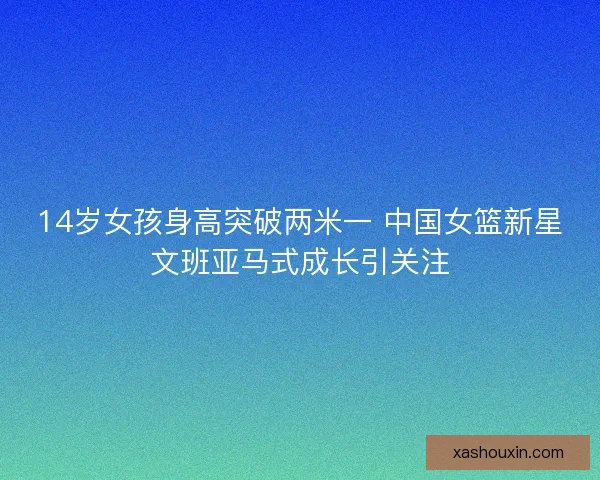 14岁女孩身高突破两米一 中国女篮新星文班亚马式成长引关注