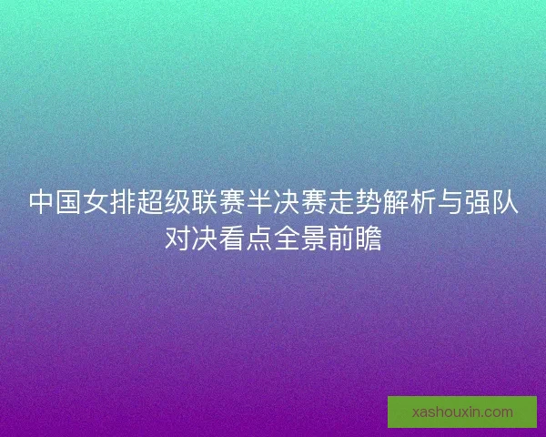 中国女排超级联赛半决赛走势解析与强队对决看点全景前瞻 中国女排超级联赛半决赛走势解析与强队对决看点全景前瞻