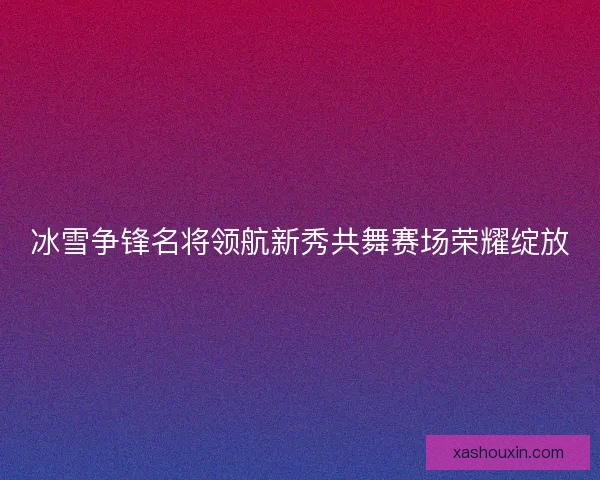 冰雪争锋名将领航新秀共舞赛场荣耀绽放