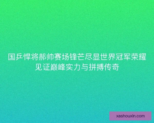 国乒悍将郝帅赛场锋芒尽显世界冠军荣耀见证巅峰实力与拼搏传奇