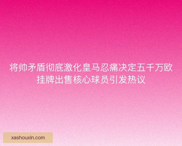 将帅矛盾彻底激化皇马忍痛决定五千万欧挂牌出售核心球员引发热议