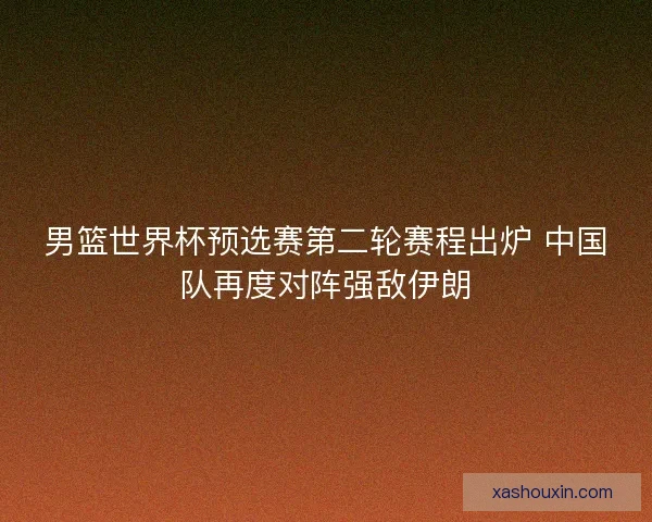 男篮世界杯预选赛第二轮赛程出炉 中国队再度对阵强敌伊朗