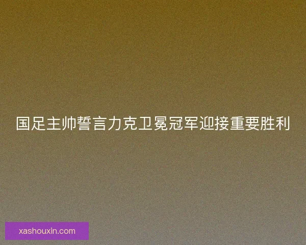 国足主帅誓言力克卫冕冠军迎接重要胜利 国足主帅誓言力克卫冕冠军迎接重要胜利