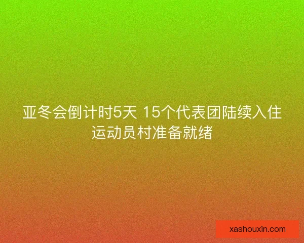 亚冬会倒计时5天 15个代表团陆续入住运动员村准备就绪