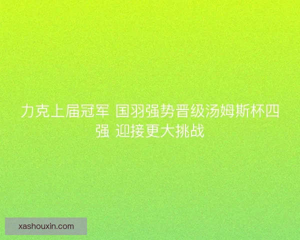 力克上届冠军 国羽强势晋级汤姆斯杯四强 迎接更大挑战 力克上届冠军 国羽强势晋级汤姆斯杯四强 迎接更大挑战