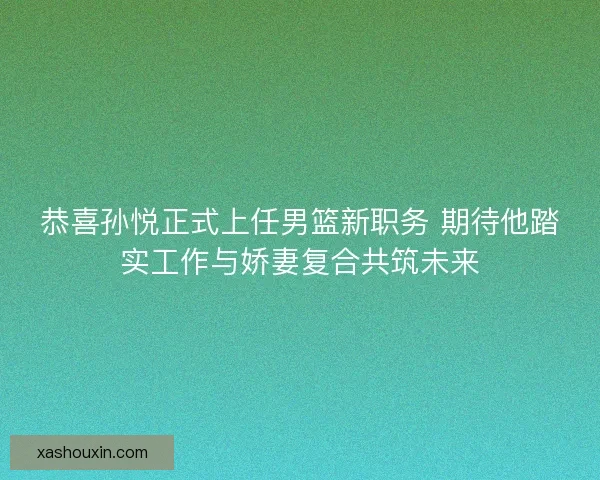 恭喜孙悦正式上任男篮新职务 期待他踏实工作与娇妻复合共筑未来 恭喜孙悦正式上任男篮新职务 期待他踏实工作与娇妻复合共筑未来