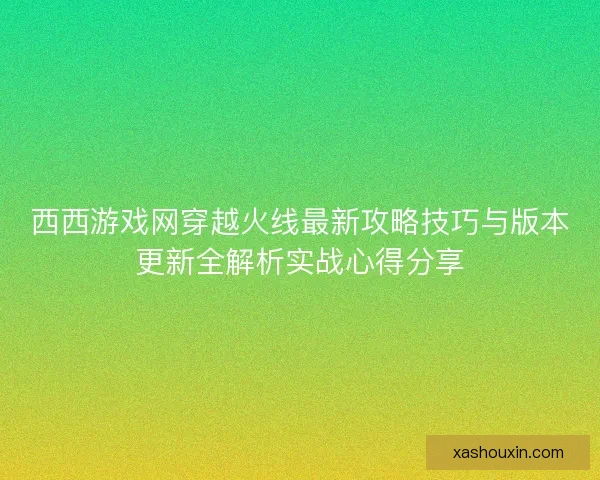 西西游戏网穿越火线最新攻略技巧与版本更新全解析实战心得分享 西西游戏网穿越火线最新攻略技巧与版本更新全解析实战心得分享
