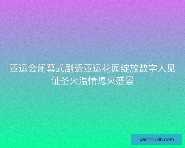 亚运会闭幕式剧透亚运花园绽放数字人见证圣火温情熄灭盛景 亚运会闭幕式剧透亚运花园绽放数字人见证圣火温情熄灭盛景