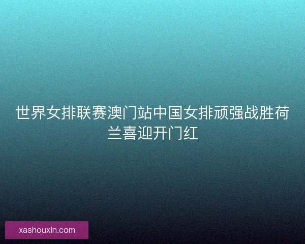 世界女排联赛澳门站中国女排顽强战胜荷兰喜迎开门红