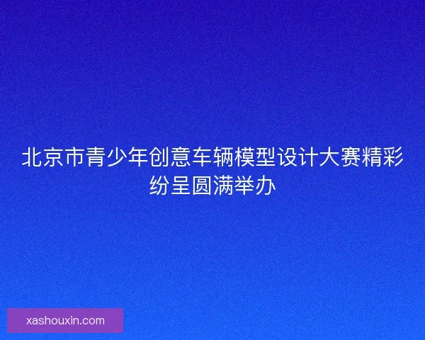 北京市青少年创意车辆模型设计大赛精彩纷呈圆满举办 北京市青少年创意车辆模型设计大赛精彩纷呈圆满举办