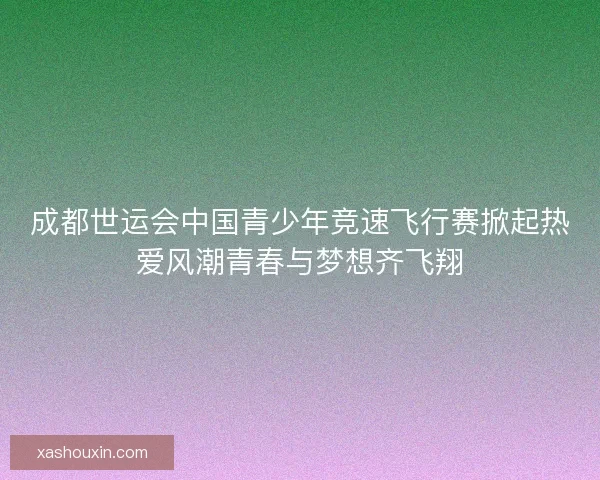 成都世运会中国青少年竞速飞行赛掀起热爱风潮青春与梦想齐飞翔