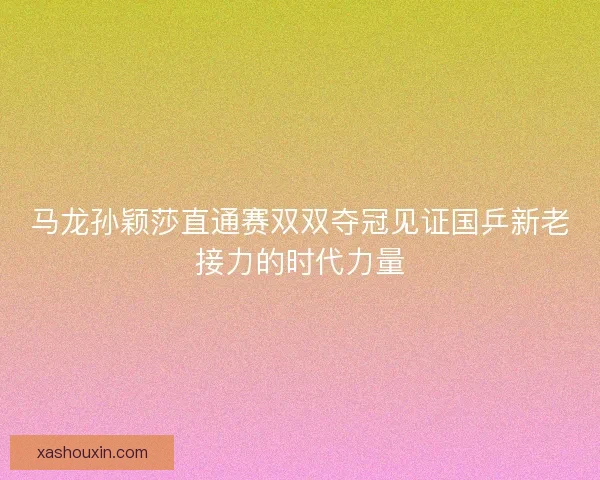 马龙孙颖莎直通赛双双夺冠见证国乒新老接力的时代力量