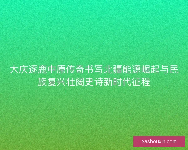 大庆逐鹿中原传奇书写北疆能源崛起与民族复兴壮阔史诗新时代征程