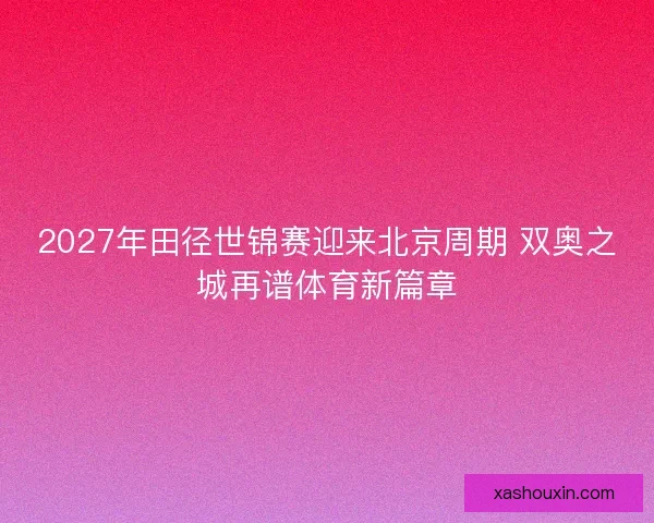 2027年田径世锦赛迎来北京周期 双奥之城再谱体育新篇章