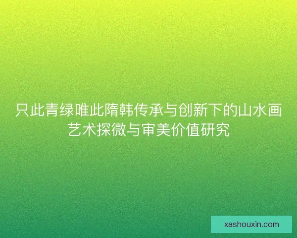 只此青绿唯此隋韩传承与创新下的山水画艺术探微与审美价值研究 只此青绿唯此隋韩传承与创新下的山水画艺术探微与审美价值研究