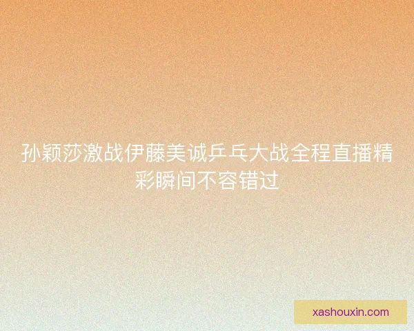 孙颖莎激战伊藤美诚乒乓大战全程直播精彩瞬间不容错过 孙颖莎激战伊藤美诚乒乓大战全程直播精彩瞬间不容错过