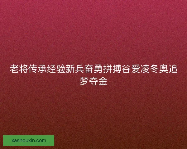 老将传承经验新兵奋勇拼搏谷爱凌冬奥追梦夺金 老将传承经验新兵奋勇拼搏谷爱凌冬奥追梦夺金
