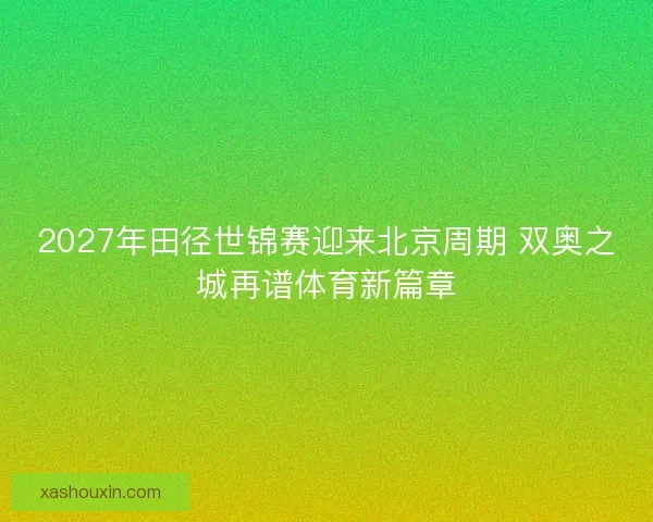 2027年田径世锦赛迎来北京周期 双奥之城再谱体育新篇章 2027年田径世锦赛迎来北京周期 双奥之城再谱体育新篇章