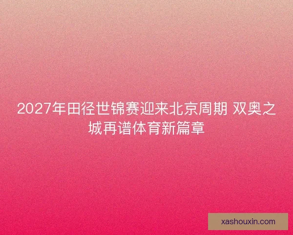 2027年田径世锦赛迎来北京周期 双奥之城再谱体育新篇章 2027年田径世锦赛迎来北京周期 双奥之城再谱体育新篇章