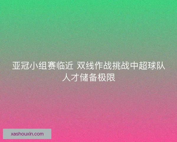亚冠小组赛临近 双线作战挑战中超球队人才储备极限 亚冠小组赛临近 双线作战挑战中超球队人才储备极限